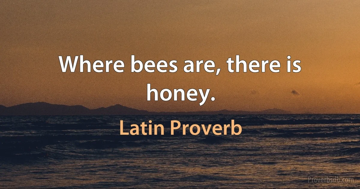 Where bees are, there is honey. (Latin Proverb)