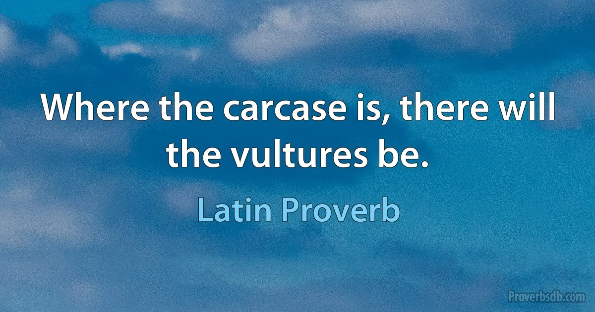 Where the carcase is, there will the vultures be. (Latin Proverb)