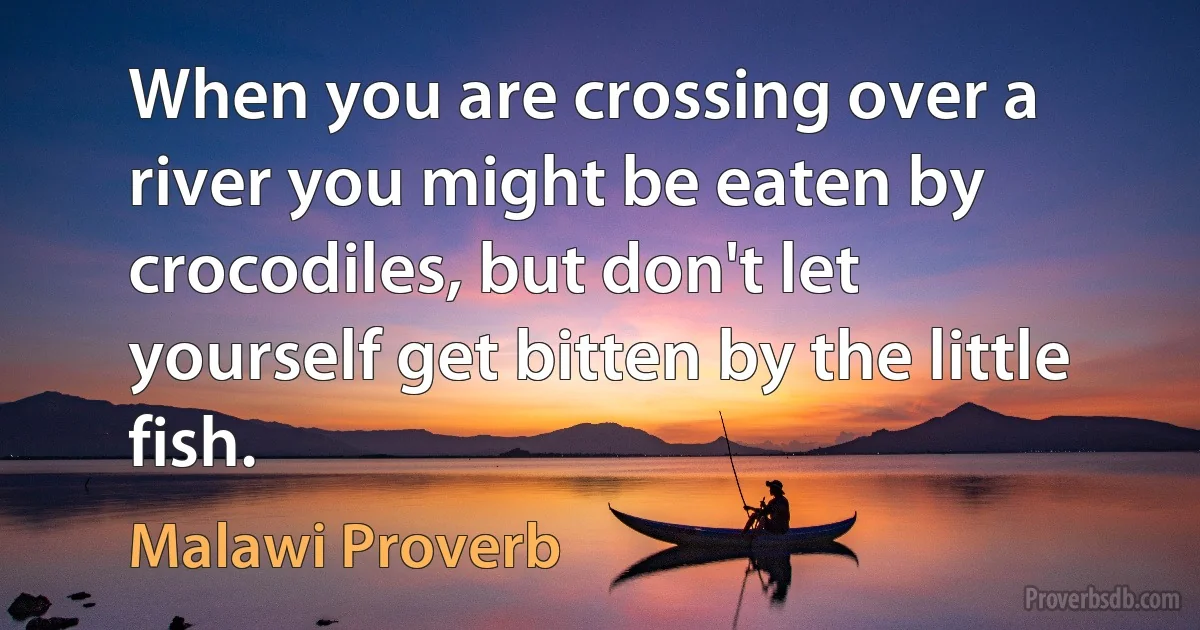 When you are crossing over a river you might be eaten by crocodiles, but don't let yourself get bitten by the little fish. (Malawi Proverb)