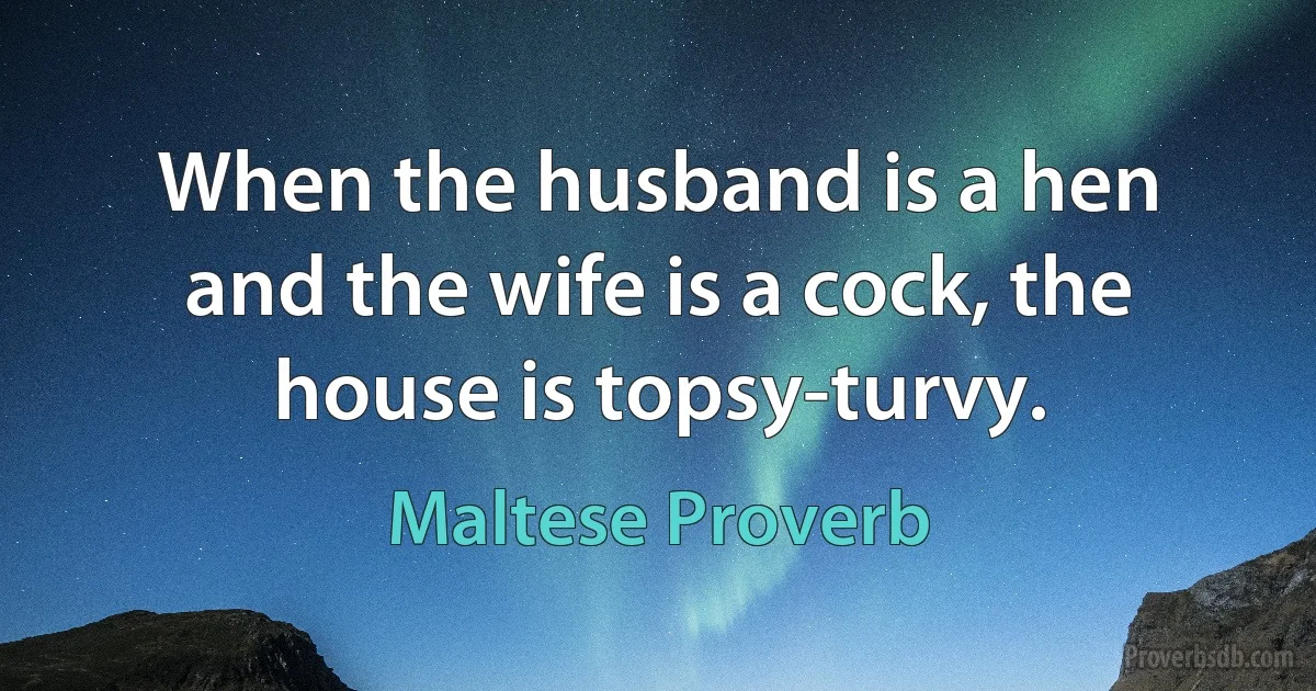 When the husband is a hen and the wife is a cock, the house is topsy-turvy. (Maltese Proverb)