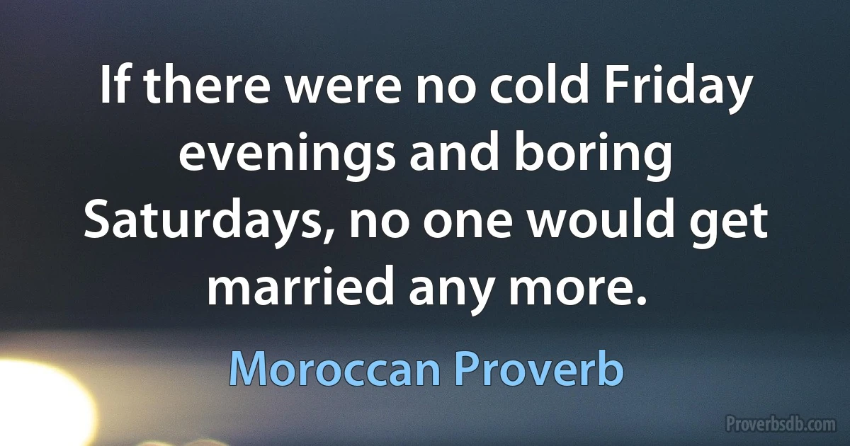 If there were no cold Friday evenings and boring Saturdays, no one would get married any more. (Moroccan Proverb)