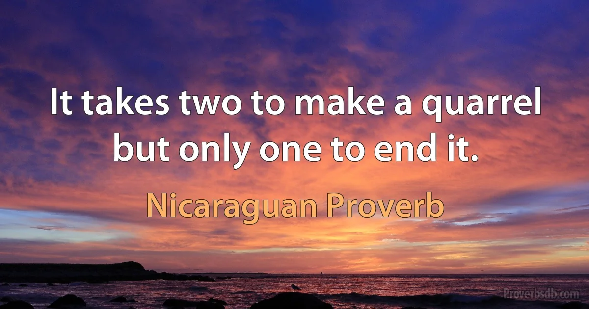 It takes two to make a quarrel but only one to end it. (Nicaraguan Proverb)