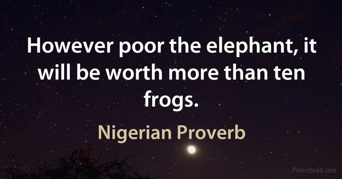 However poor the elephant, it will be worth more than ten frogs. (Nigerian Proverb)