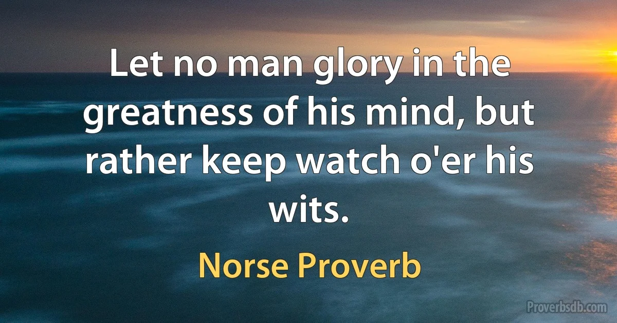 Let no man glory in the greatness of his mind, but rather keep watch o'er his wits. (Norse Proverb)