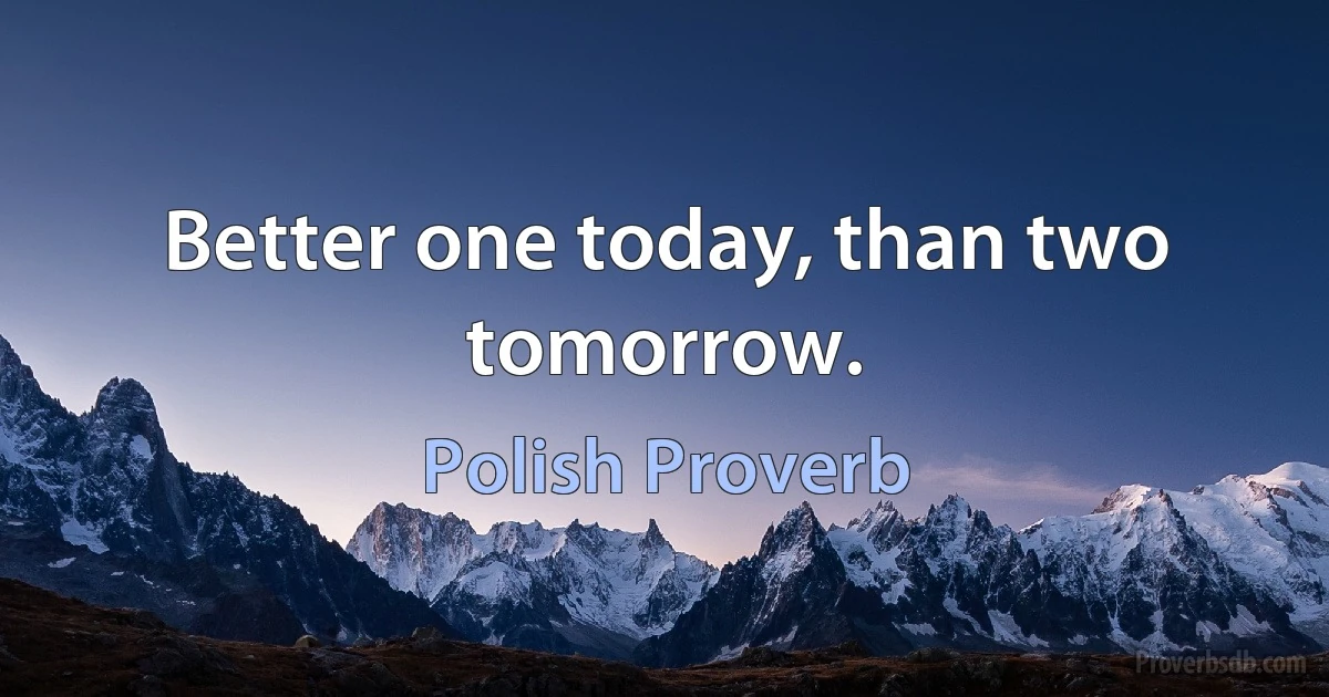 Better one today, than two tomorrow. (Polish Proverb)