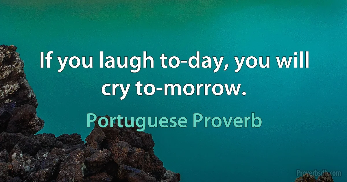 If you laugh to-day, you will cry to-morrow. (Portuguese Proverb)