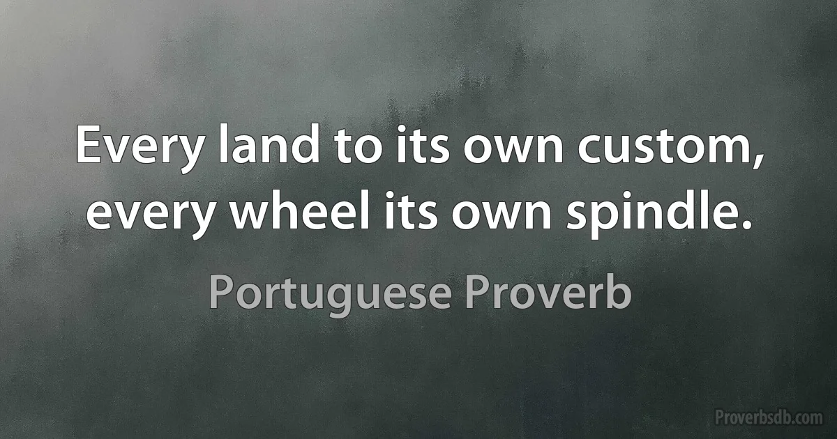 Every land to its own custom, every wheel its own spindle. (Portuguese Proverb)