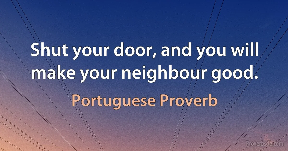 Shut your door, and you will make your neighbour good. (Portuguese Proverb)