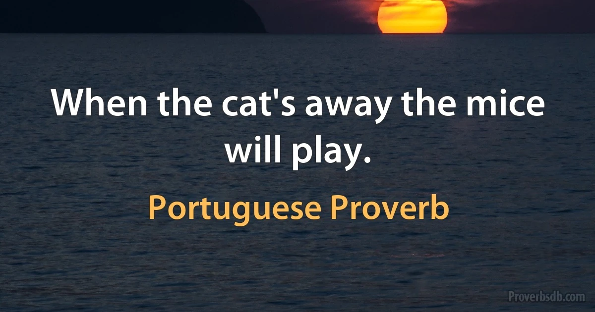 When the cat's away the mice will play. (Portuguese Proverb)