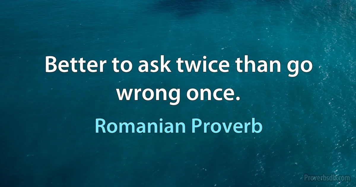 Better to ask twice than go wrong once. (Romanian Proverb)