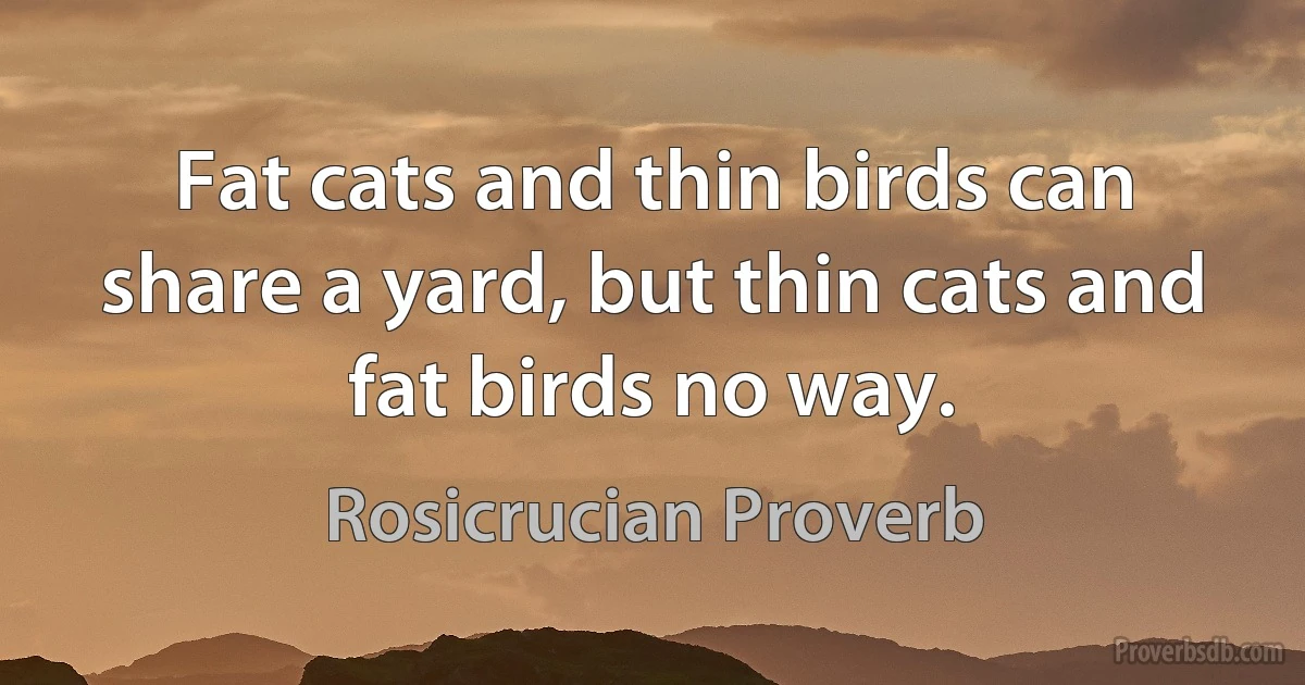 Fat cats and thin birds can share a yard, but thin cats and fat birds no way. (Rosicrucian Proverb)