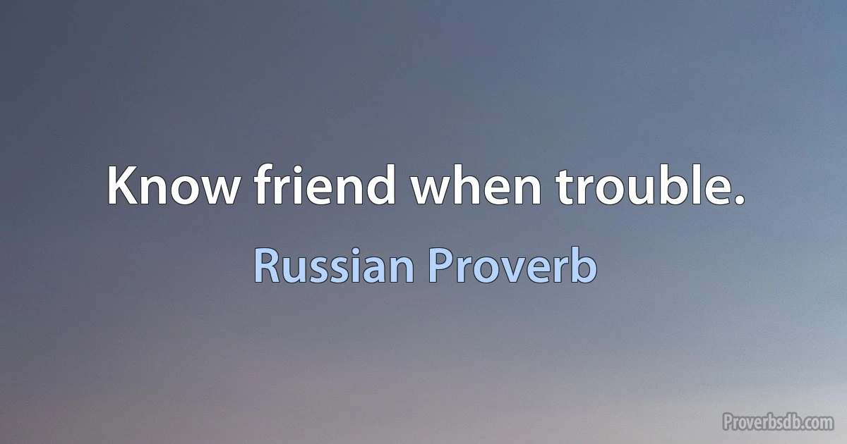 Know friend when trouble. (Russian Proverb)