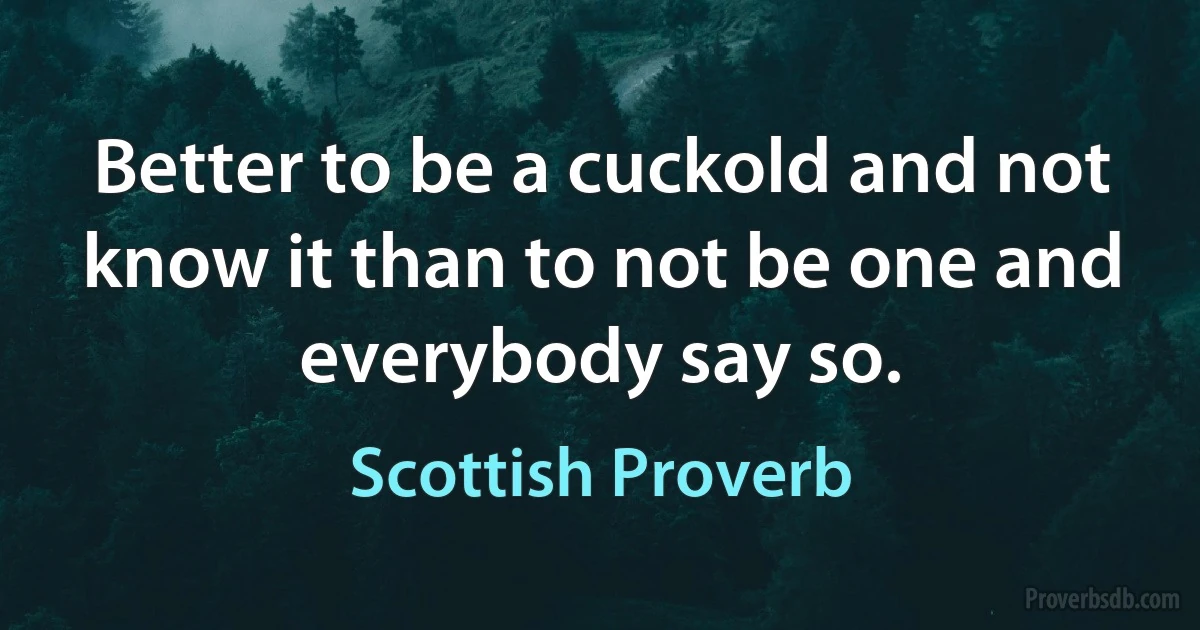 Better to be a cuckold and not know it than to not be one and everybody say so. (Scottish Proverb)