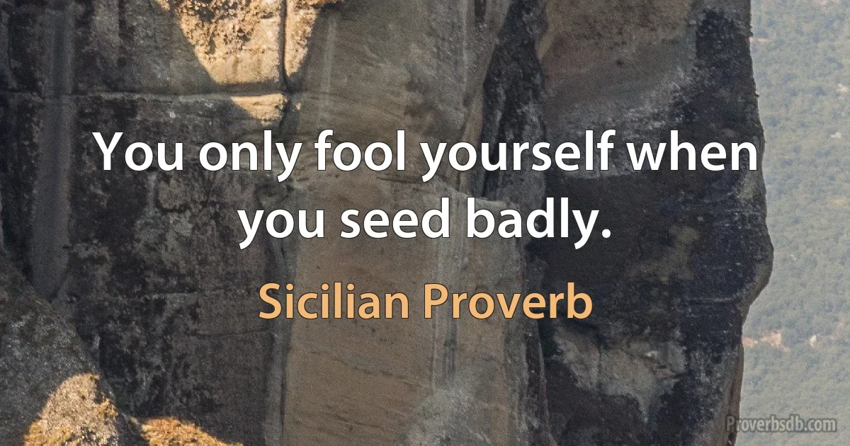 You only fool yourself when you seed badly. (Sicilian Proverb)