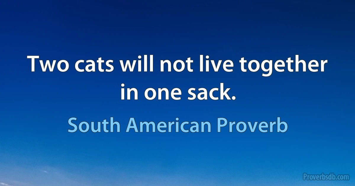 Two cats will not live together in one sack. (South American Proverb)