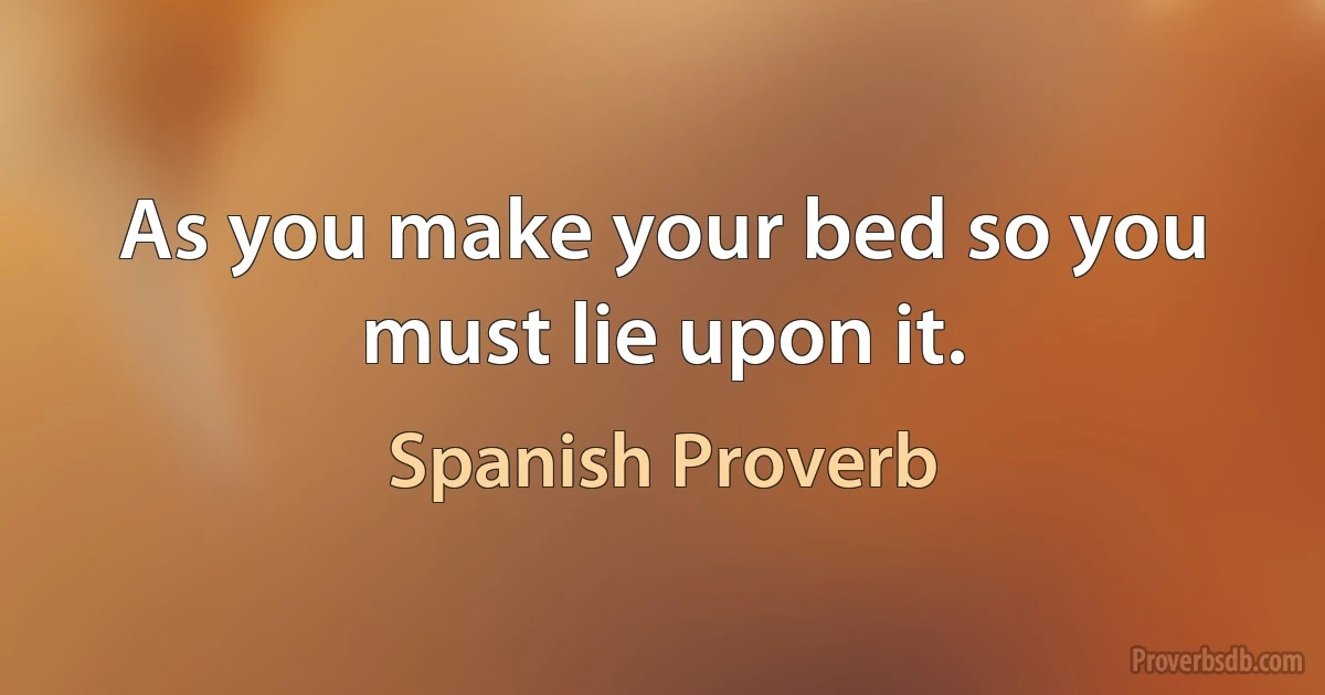 As you make your bed so you must lie upon it. (Spanish Proverb)