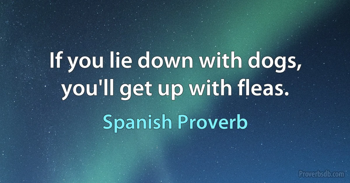 If you lie down with dogs, you'll get up with fleas. (Spanish Proverb)