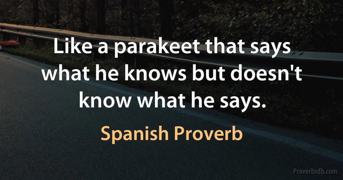 Like a parakeet that says what he knows but doesn't know what he says. (Spanish Proverb)