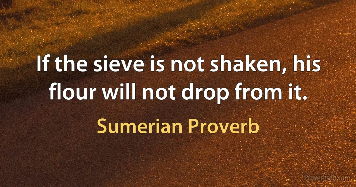 If the sieve is not shaken, his flour will not drop from it. (Sumerian Proverb)