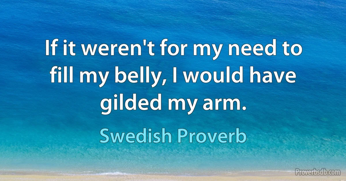 If it weren't for my need to fill my belly, I would have gilded my arm. (Swedish Proverb)