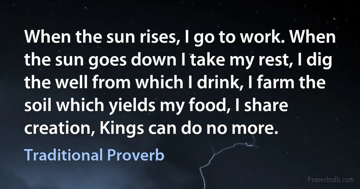 When the sun rises, I go to work. When the sun goes down I take my rest, I dig the well from which I drink, I farm the soil which yields my food, I share creation, Kings can do no more. (Traditional Proverb)