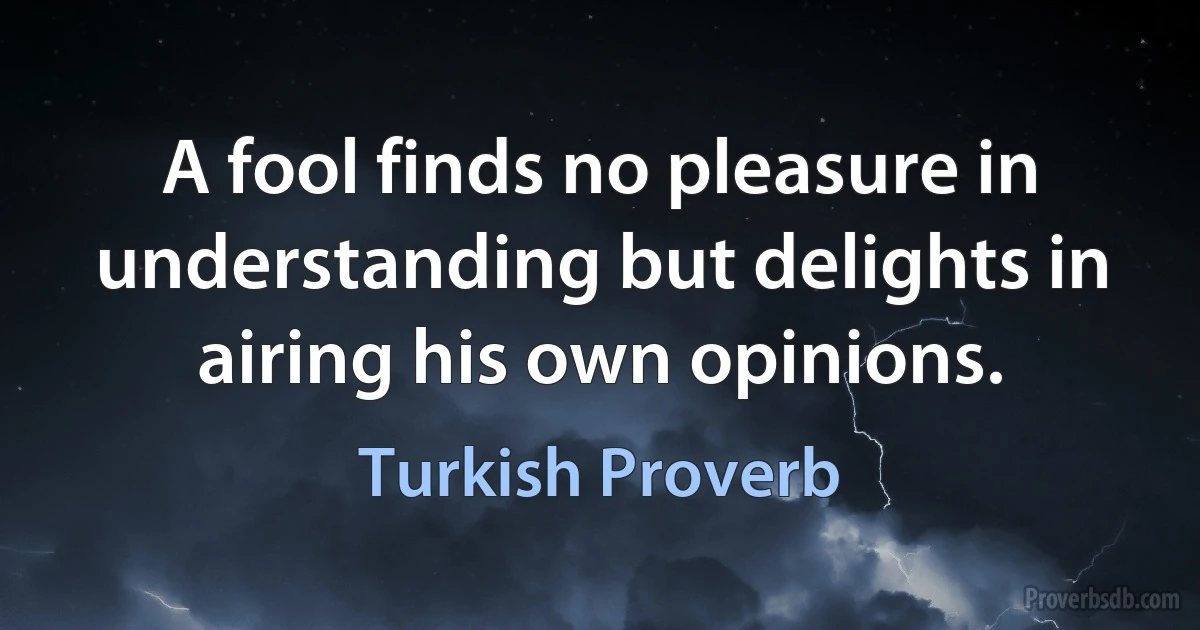 A fool finds no pleasure in understanding but delights in airing his own opinions. (Turkish Proverb)