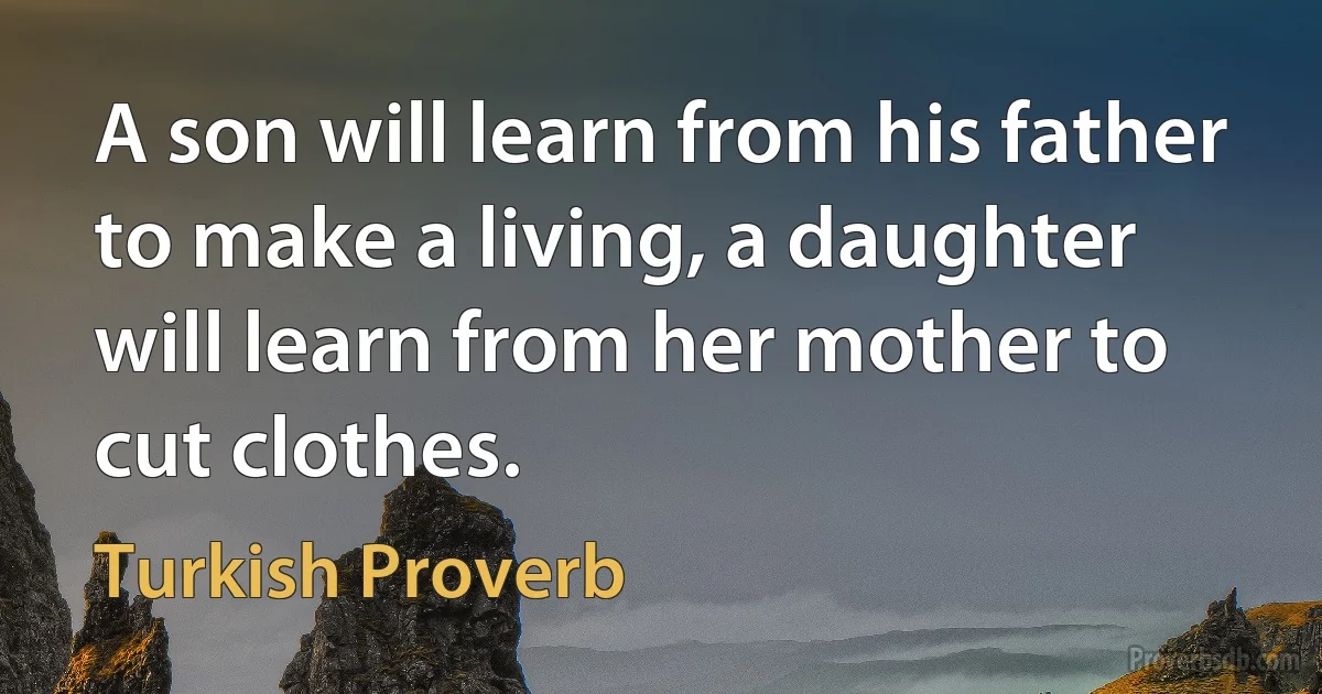 A son will learn from his father to make a living, a daughter will learn from her mother to cut clothes. (Turkish Proverb)