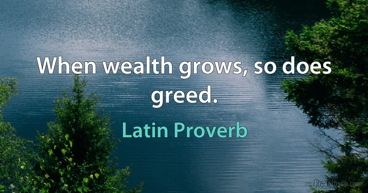 When wealth grows, so does greed. (Latin Proverb)