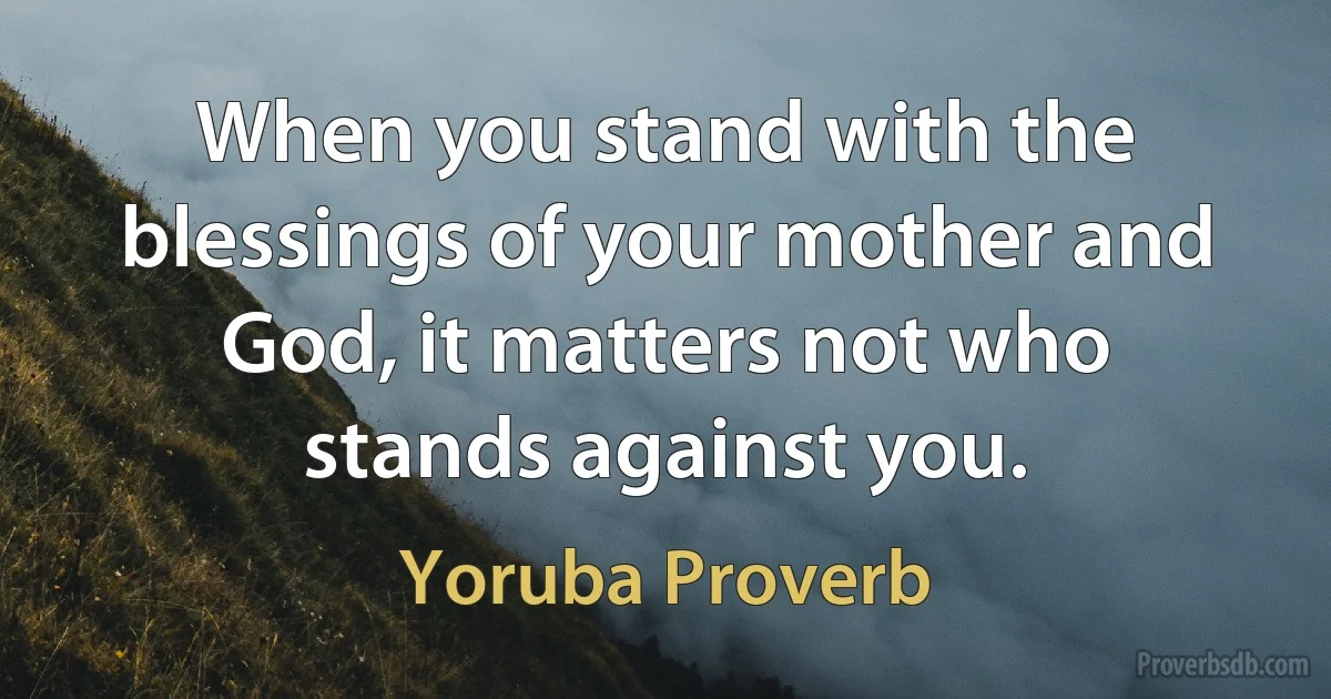 When you stand with the blessings of your mother and God, it matters not who stands against you. (Yoruba Proverb)