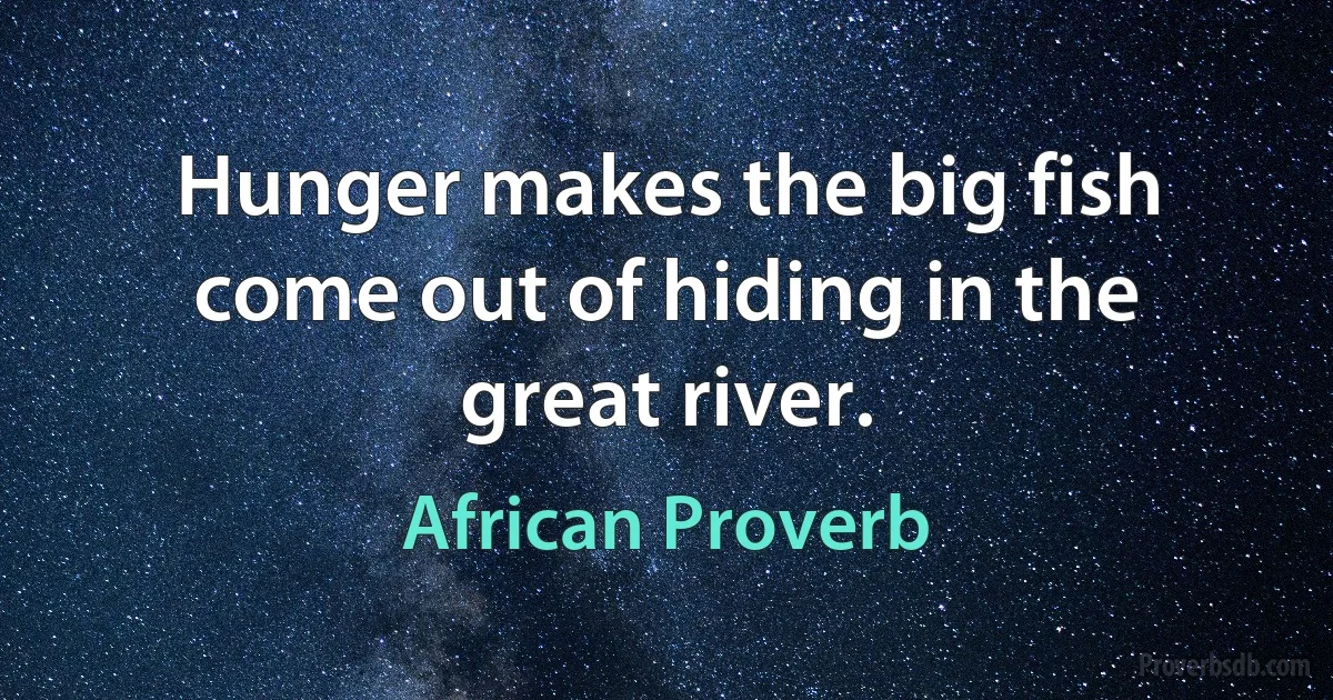 Hunger makes the big fish come out of hiding in the great river. (African Proverb)