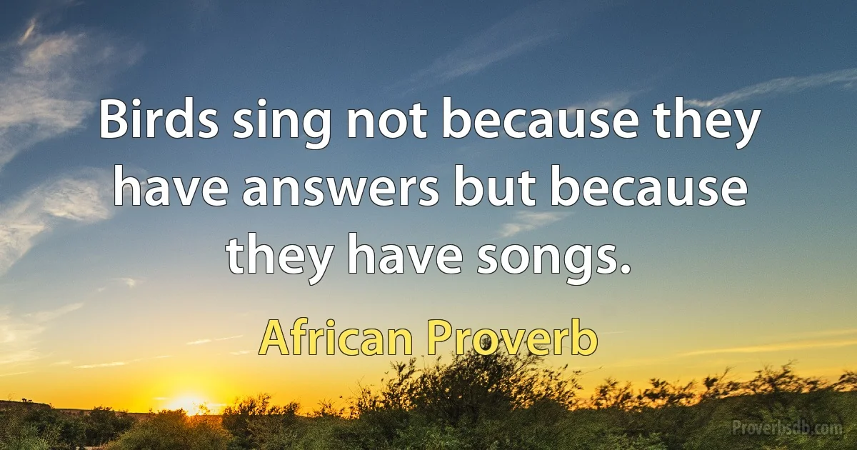 Birds sing not because they have answers but because they have songs. (African Proverb)