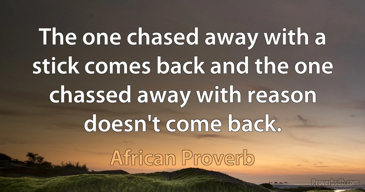 The one chased away with a stick comes back and the one chassed away with reason doesn't come back. (African Proverb)