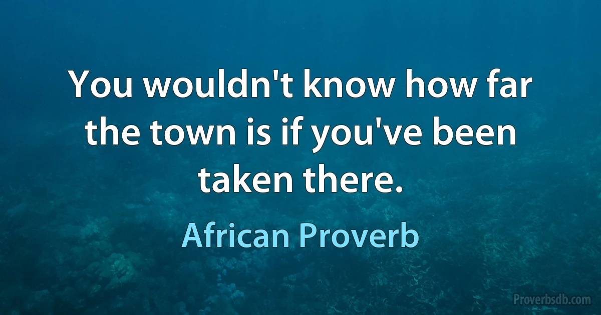 You wouldn't know how far the town is if you've been taken there. (African Proverb)