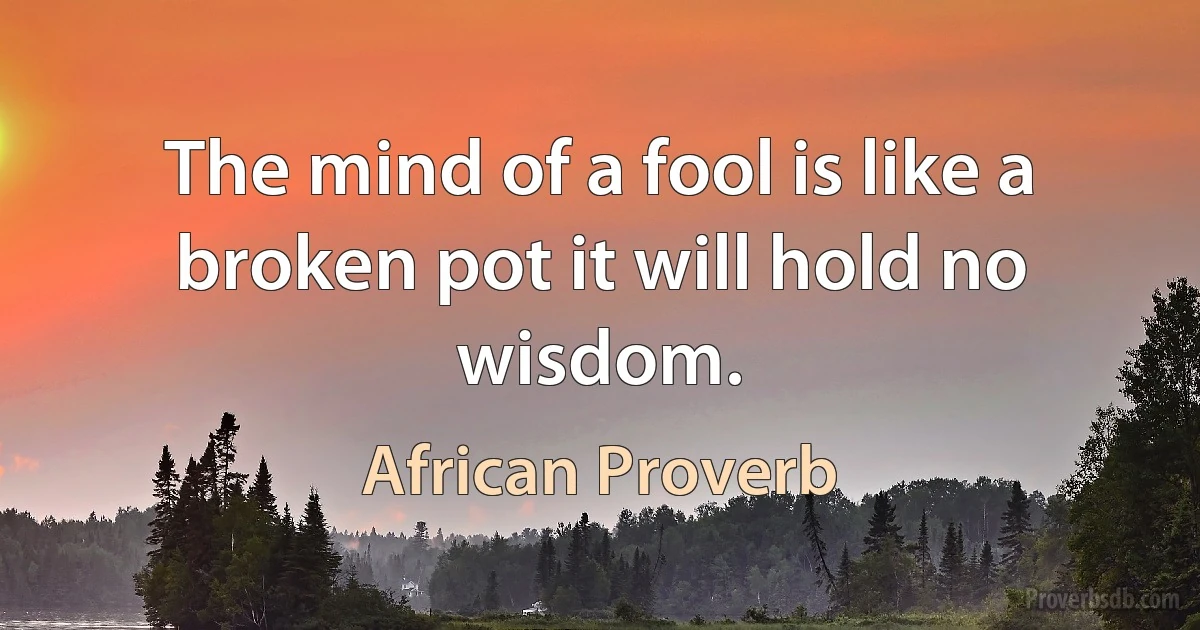 The mind of a fool is like a broken pot it will hold no wisdom. (African Proverb)