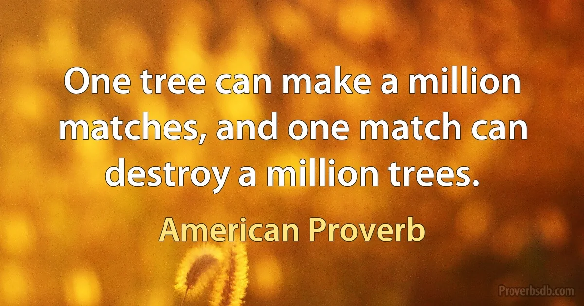 One tree can make a million matches, and one match can destroy a million trees. (American Proverb)