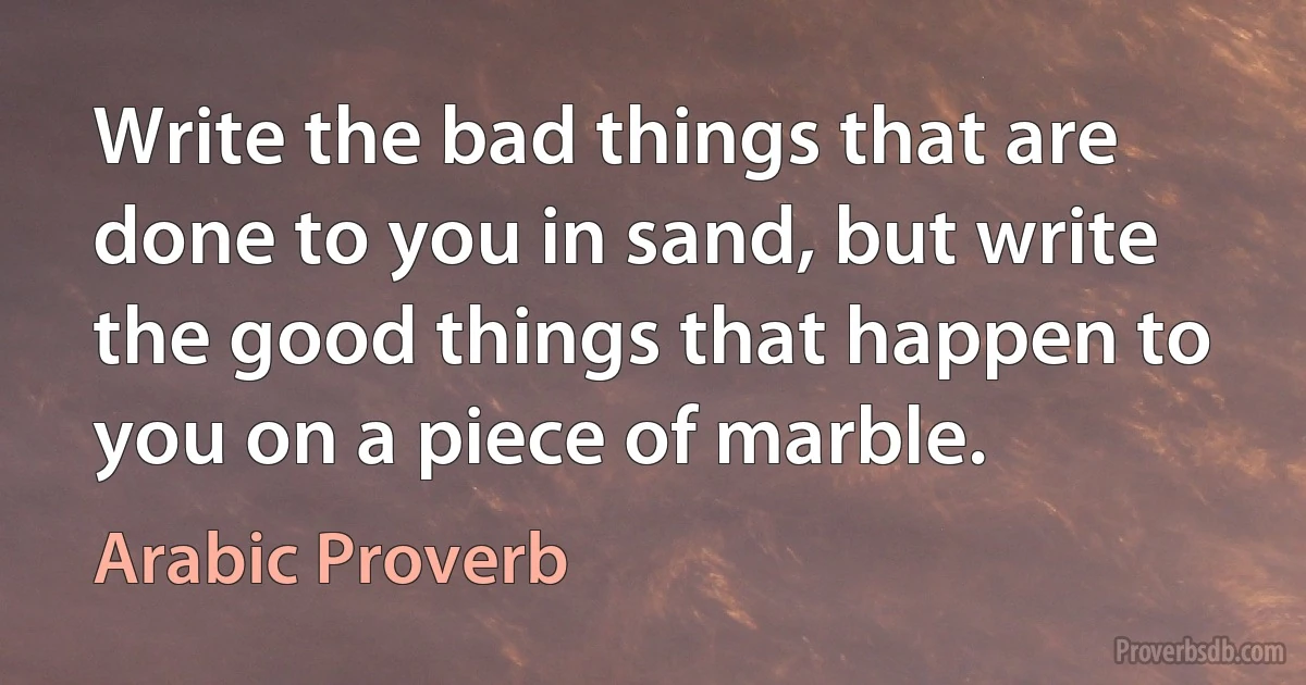 Write the bad things that are done to you in sand, but write the good things that happen to you on a piece of marble. (Arabic Proverb)