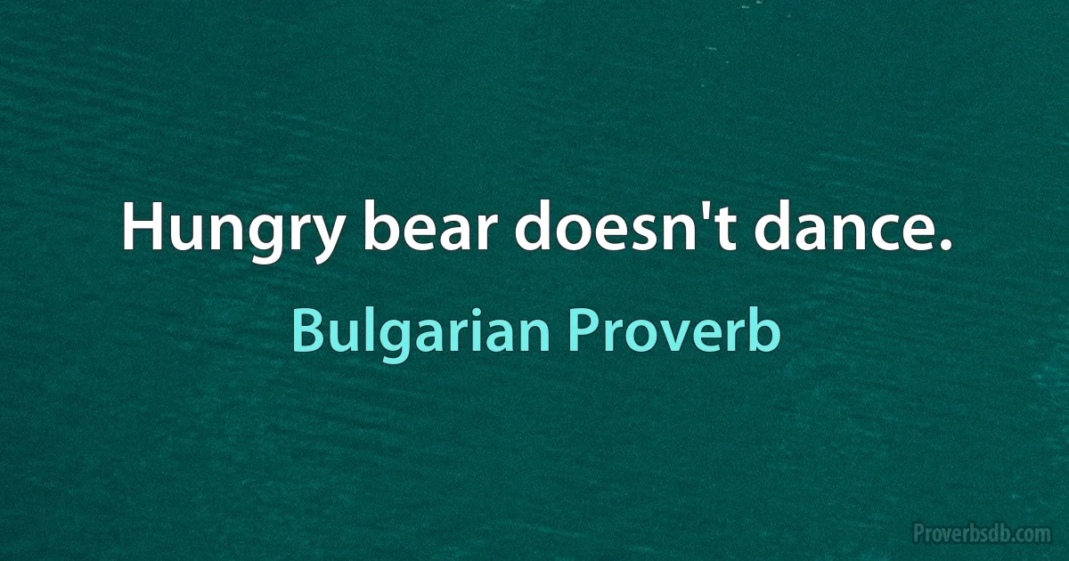 Hungry bear doesn't dance. (Bulgarian Proverb)