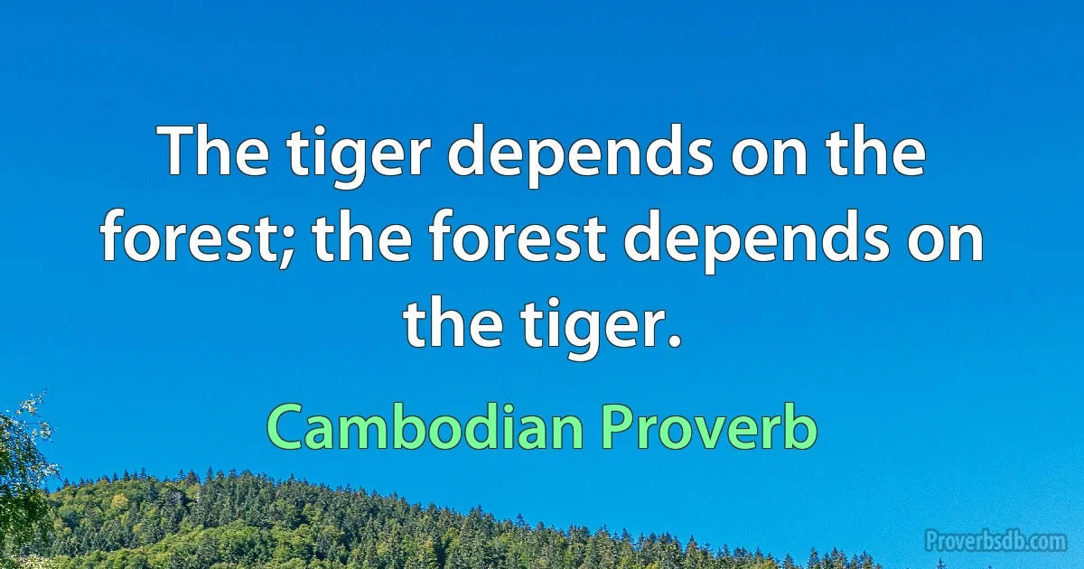 The tiger depends on the forest; the forest depends on the tiger. (Cambodian Proverb)