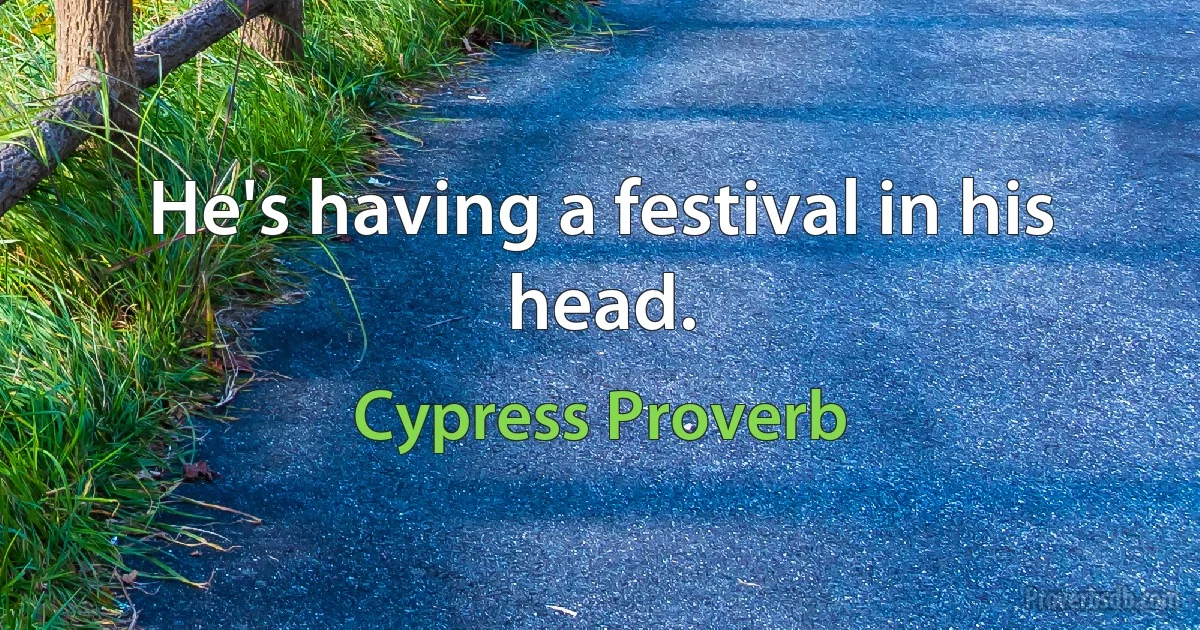 He's having a festival in his head. (Cypress Proverb)