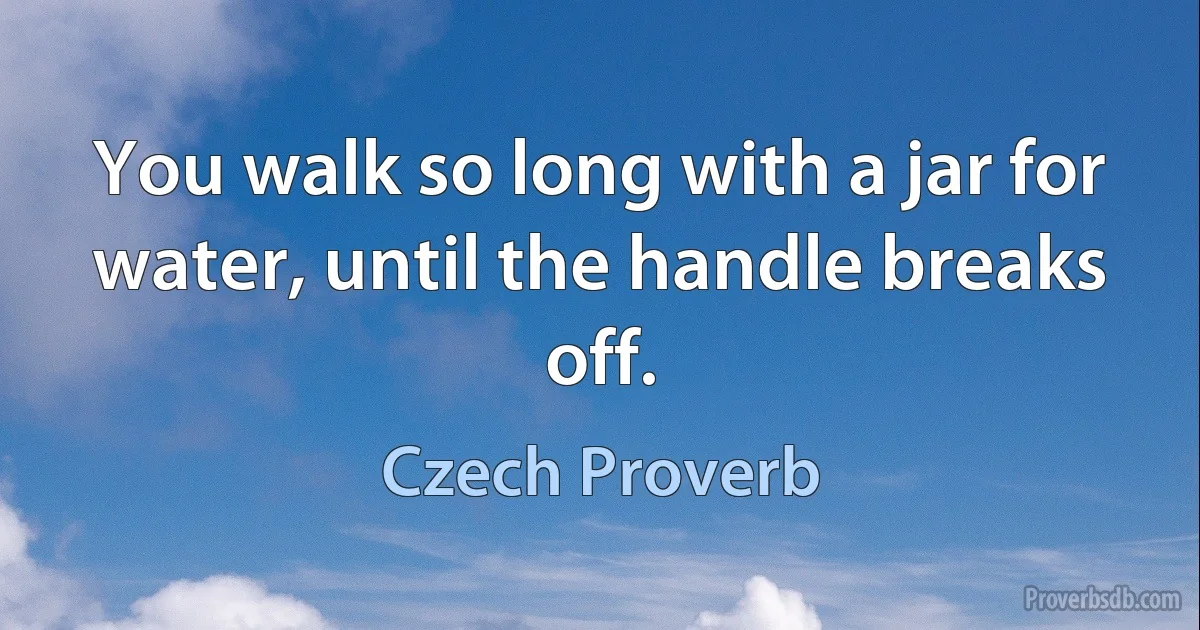 You walk so long with a jar for water, until the handle breaks off. (Czech Proverb)