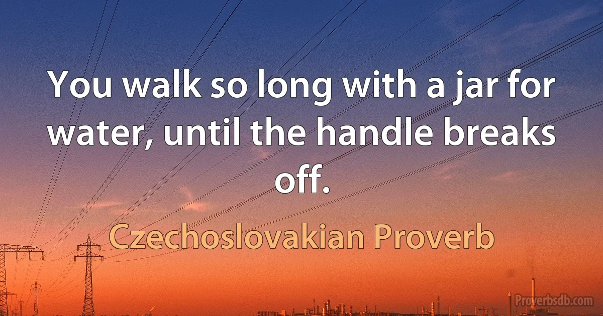 You walk so long with a jar for water, until the handle breaks off. (Czechoslovakian Proverb)