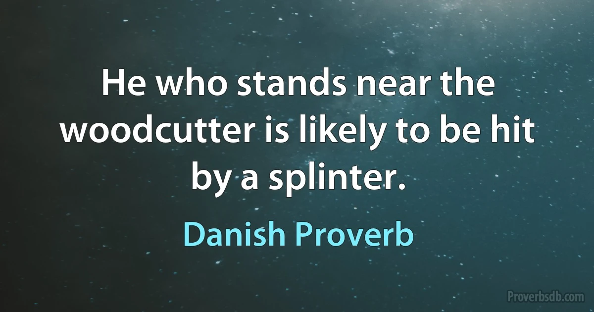 He who stands near the woodcutter is likely to be hit by a splinter. (Danish Proverb)