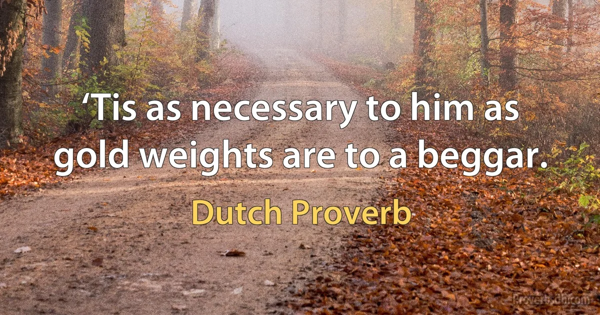 ‘Tis as necessary to him as gold weights are to a beggar. (Dutch Proverb)