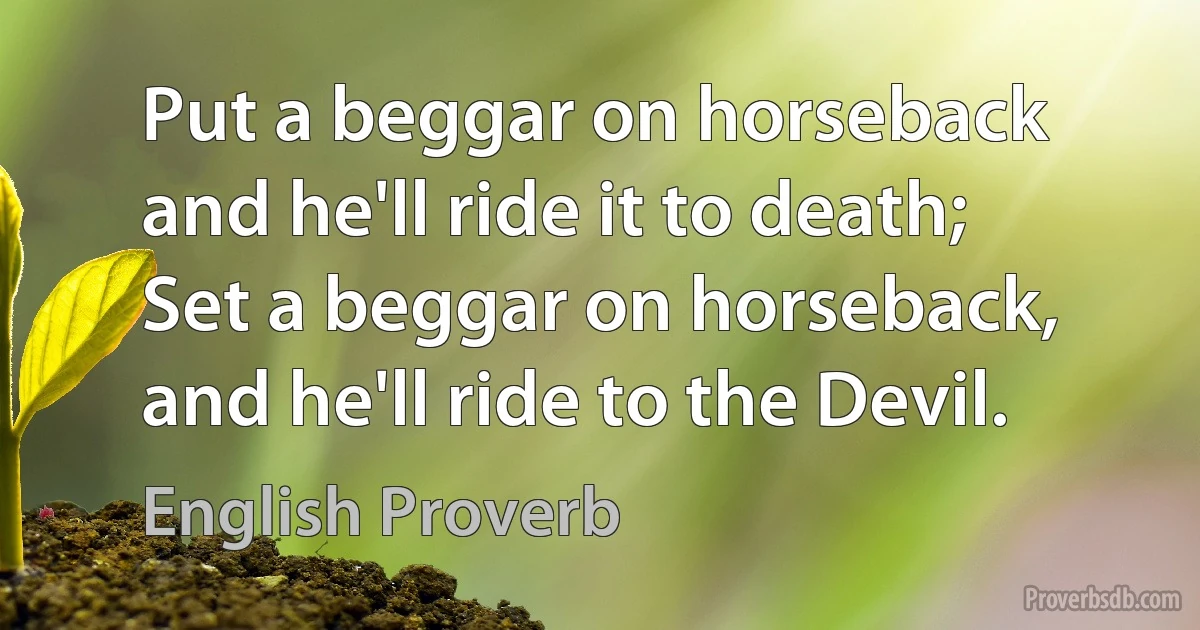 Put a beggar on horseback and he'll ride it to death; Set a beggar on horseback, and he'll ride to the Devil. (English Proverb)