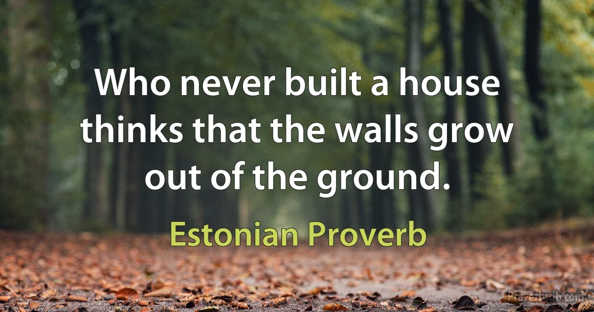 Who never built a house thinks that the walls grow out of the ground. (Estonian Proverb)