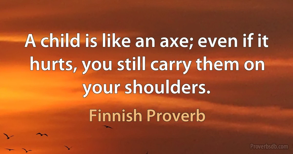 A child is like an axe; even if it hurts, you still carry them on your shoulders. (Finnish Proverb)