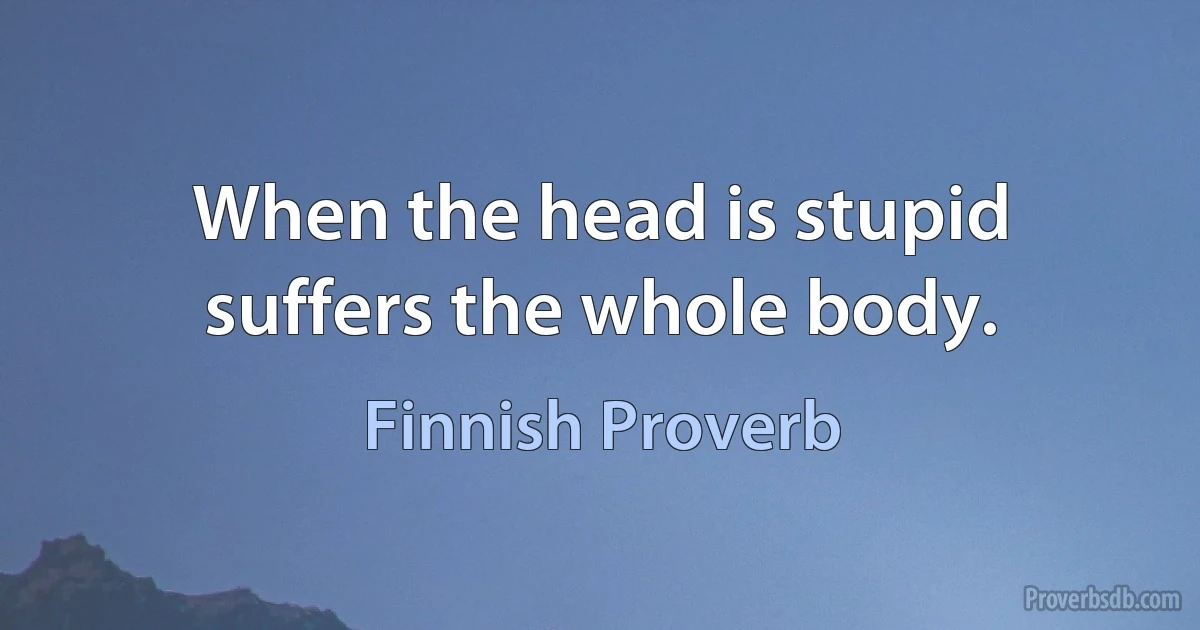 When the head is stupid suffers the whole body. (Finnish Proverb)