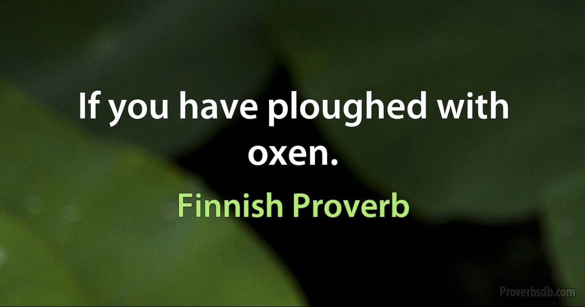 If you have ploughed with oxen. (Finnish Proverb)