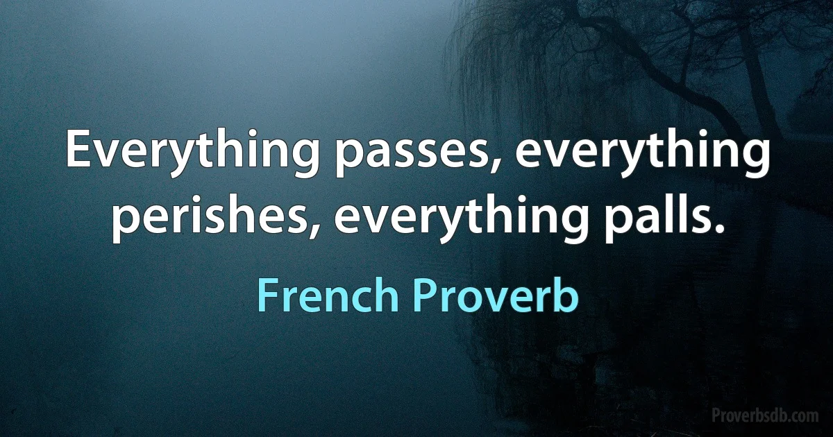 Everything passes, everything perishes, everything palls. (French Proverb)