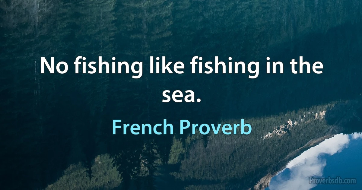 No fishing like fishing in the sea. (French Proverb)